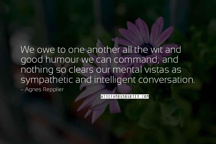 Agnes Repplier Quotes: We owe to one another all the wit and good humour we can command; and nothing so clears our mental vistas as sympathetic and intelligent conversation.