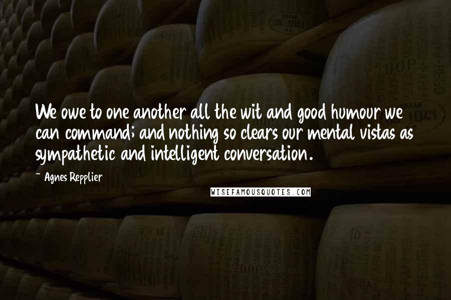 Agnes Repplier Quotes: We owe to one another all the wit and good humour we can command; and nothing so clears our mental vistas as sympathetic and intelligent conversation.