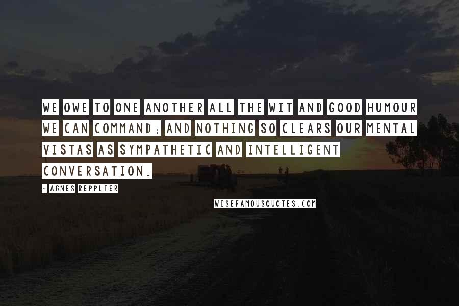 Agnes Repplier Quotes: We owe to one another all the wit and good humour we can command; and nothing so clears our mental vistas as sympathetic and intelligent conversation.