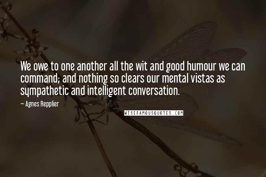 Agnes Repplier Quotes: We owe to one another all the wit and good humour we can command; and nothing so clears our mental vistas as sympathetic and intelligent conversation.