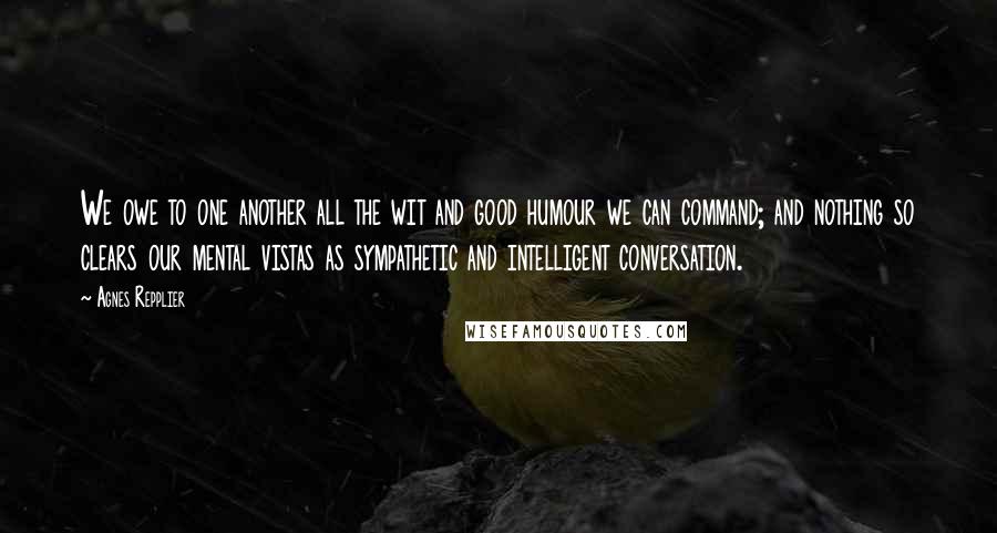 Agnes Repplier Quotes: We owe to one another all the wit and good humour we can command; and nothing so clears our mental vistas as sympathetic and intelligent conversation.