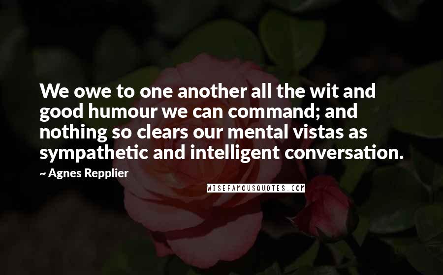 Agnes Repplier Quotes: We owe to one another all the wit and good humour we can command; and nothing so clears our mental vistas as sympathetic and intelligent conversation.