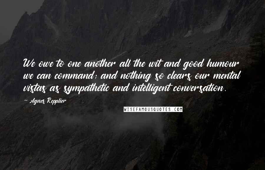 Agnes Repplier Quotes: We owe to one another all the wit and good humour we can command; and nothing so clears our mental vistas as sympathetic and intelligent conversation.