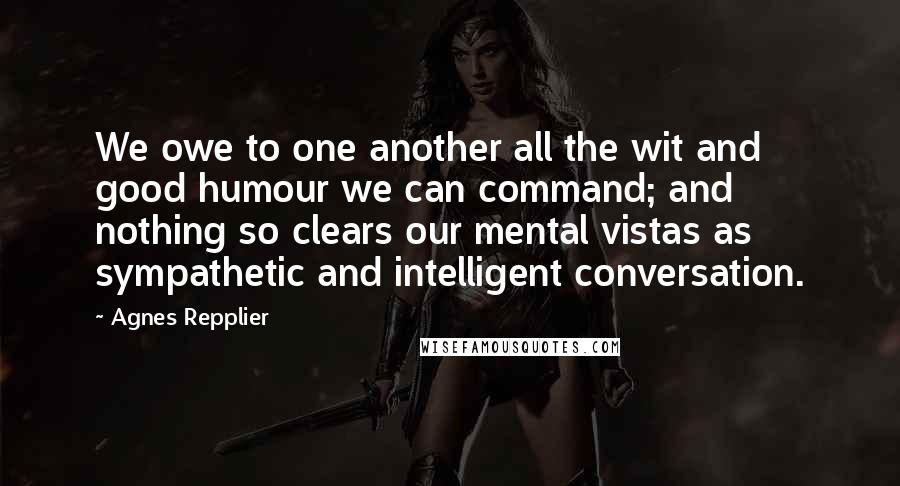 Agnes Repplier Quotes: We owe to one another all the wit and good humour we can command; and nothing so clears our mental vistas as sympathetic and intelligent conversation.