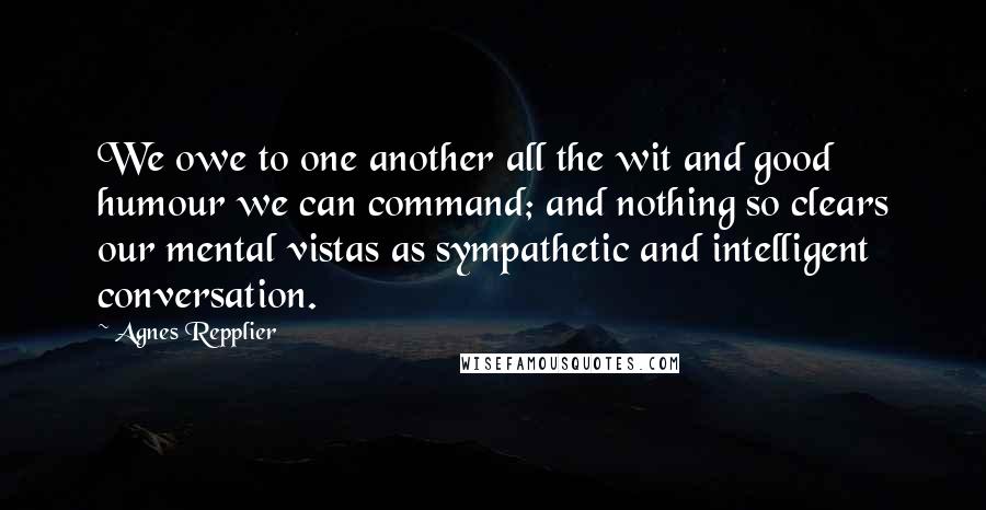 Agnes Repplier Quotes: We owe to one another all the wit and good humour we can command; and nothing so clears our mental vistas as sympathetic and intelligent conversation.