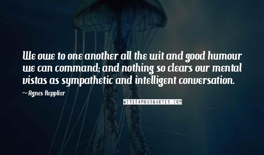 Agnes Repplier Quotes: We owe to one another all the wit and good humour we can command; and nothing so clears our mental vistas as sympathetic and intelligent conversation.