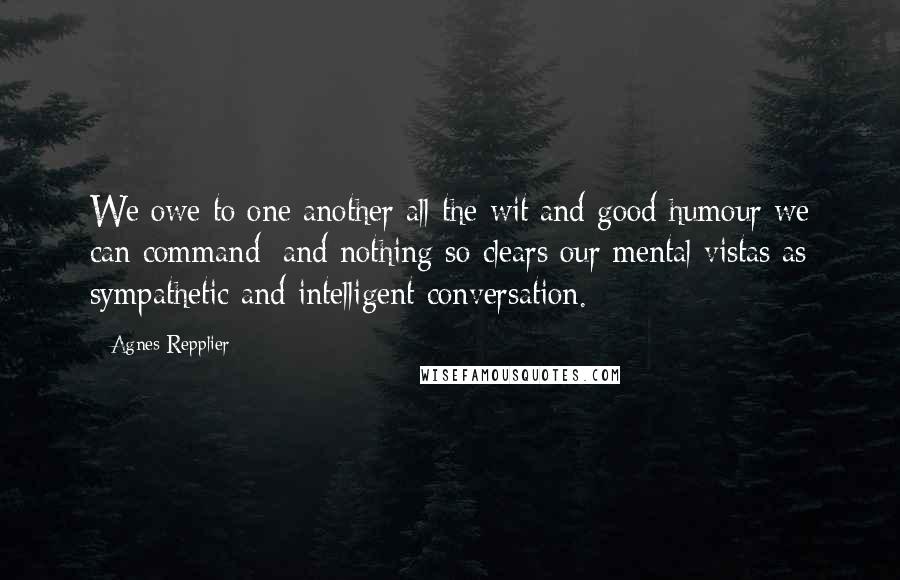 Agnes Repplier Quotes: We owe to one another all the wit and good humour we can command; and nothing so clears our mental vistas as sympathetic and intelligent conversation.