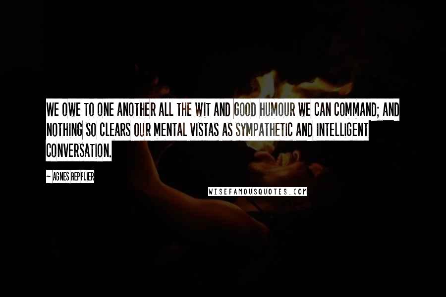 Agnes Repplier Quotes: We owe to one another all the wit and good humour we can command; and nothing so clears our mental vistas as sympathetic and intelligent conversation.