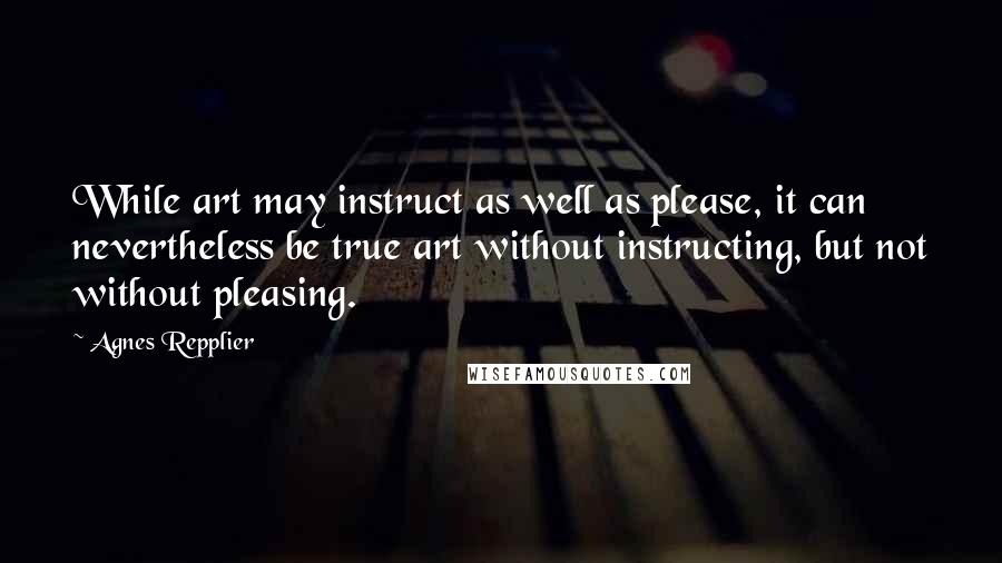 Agnes Repplier Quotes: While art may instruct as well as please, it can nevertheless be true art without instructing, but not without pleasing.