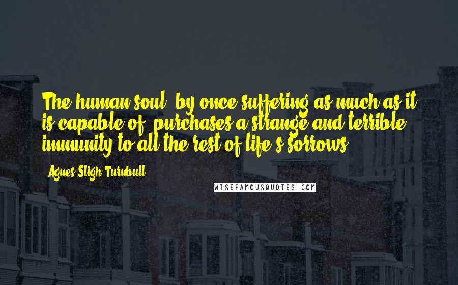 Agnes Sligh Turnbull Quotes: The human soul, by once suffering as much as it is capable of, purchases a strange and terrible immunity to all the rest of life's sorrows.