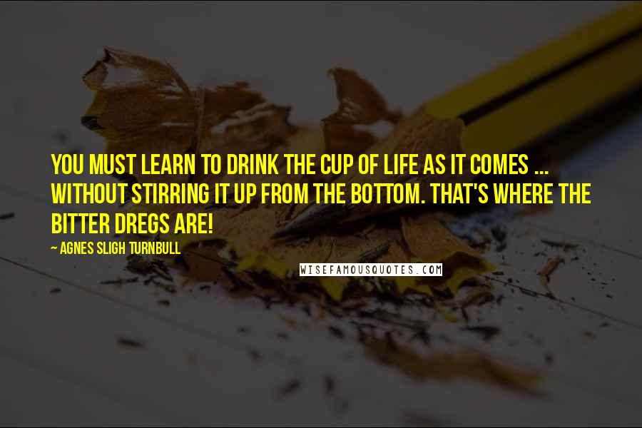 Agnes Sligh Turnbull Quotes: You must learn to drink the cup of life as it comes ... without stirring it up from the bottom. That's where the bitter dregs are!