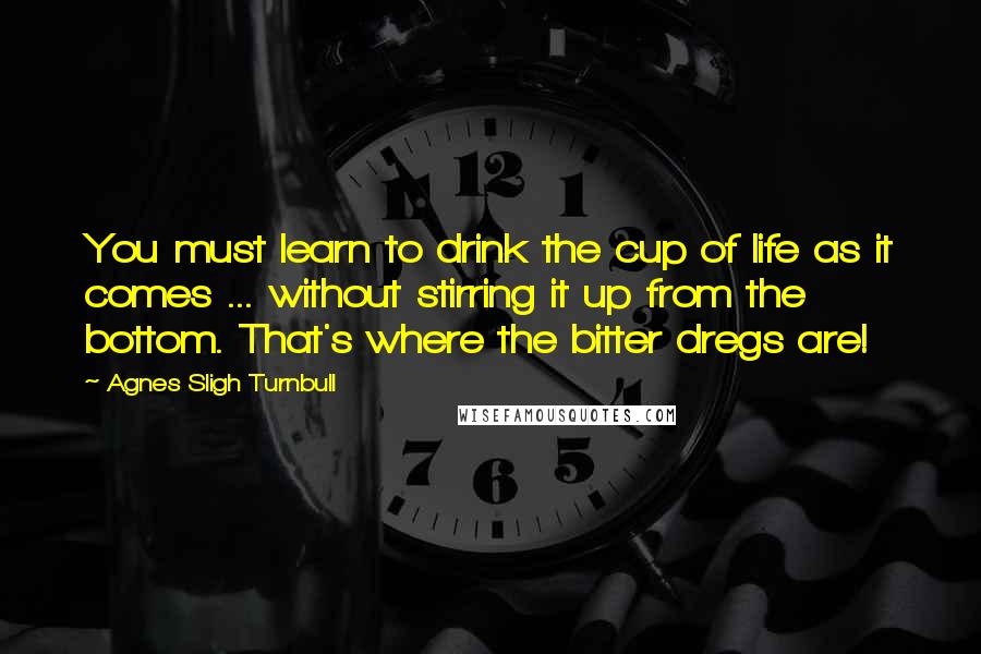 Agnes Sligh Turnbull Quotes: You must learn to drink the cup of life as it comes ... without stirring it up from the bottom. That's where the bitter dregs are!