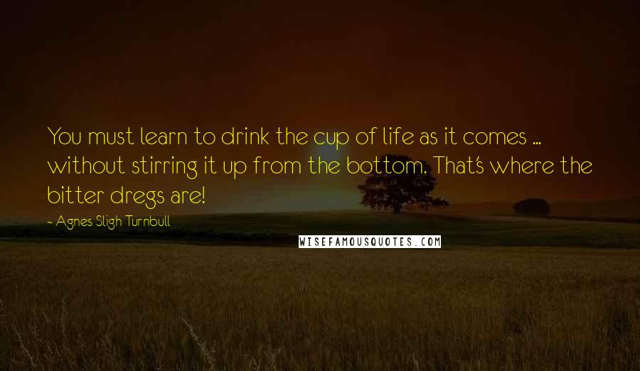 Agnes Sligh Turnbull Quotes: You must learn to drink the cup of life as it comes ... without stirring it up from the bottom. That's where the bitter dregs are!