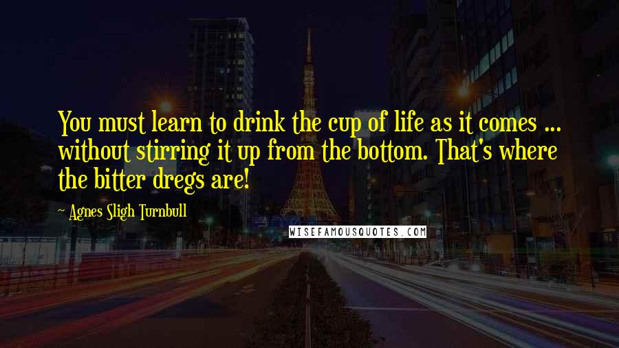 Agnes Sligh Turnbull Quotes: You must learn to drink the cup of life as it comes ... without stirring it up from the bottom. That's where the bitter dregs are!