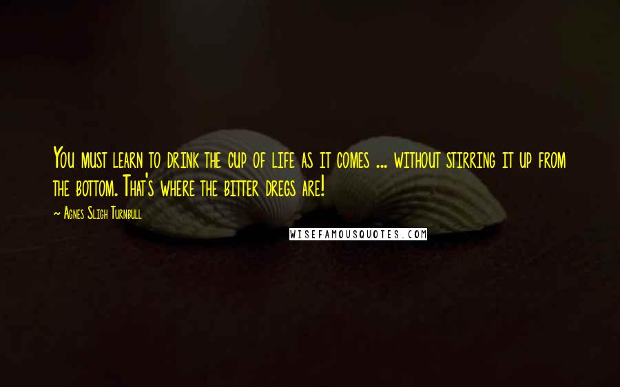 Agnes Sligh Turnbull Quotes: You must learn to drink the cup of life as it comes ... without stirring it up from the bottom. That's where the bitter dregs are!