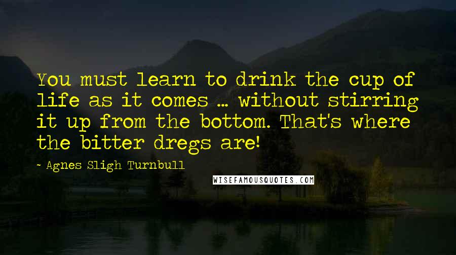 Agnes Sligh Turnbull Quotes: You must learn to drink the cup of life as it comes ... without stirring it up from the bottom. That's where the bitter dregs are!