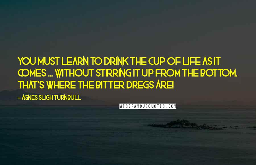 Agnes Sligh Turnbull Quotes: You must learn to drink the cup of life as it comes ... without stirring it up from the bottom. That's where the bitter dregs are!