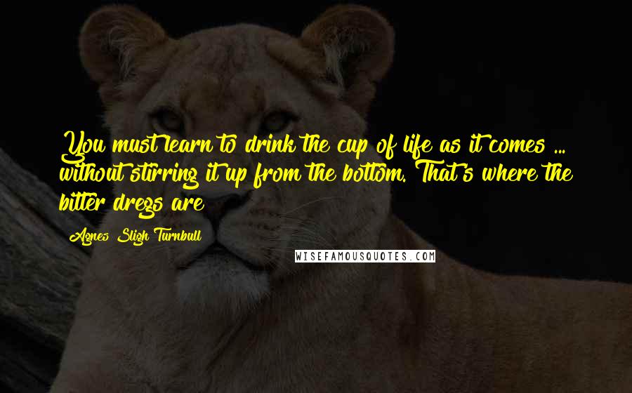 Agnes Sligh Turnbull Quotes: You must learn to drink the cup of life as it comes ... without stirring it up from the bottom. That's where the bitter dregs are!