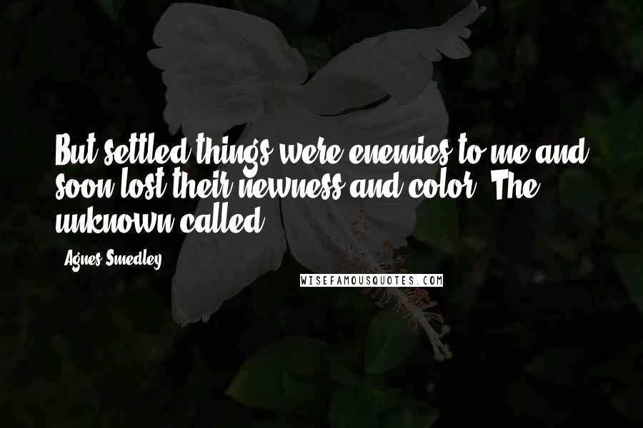 Agnes Smedley Quotes: But settled things were enemies to me and soon lost their newness and color. The unknown called.