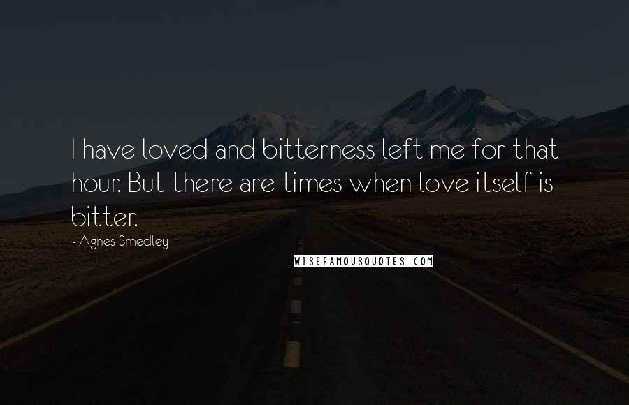 Agnes Smedley Quotes: I have loved and bitterness left me for that hour. But there are times when love itself is bitter.