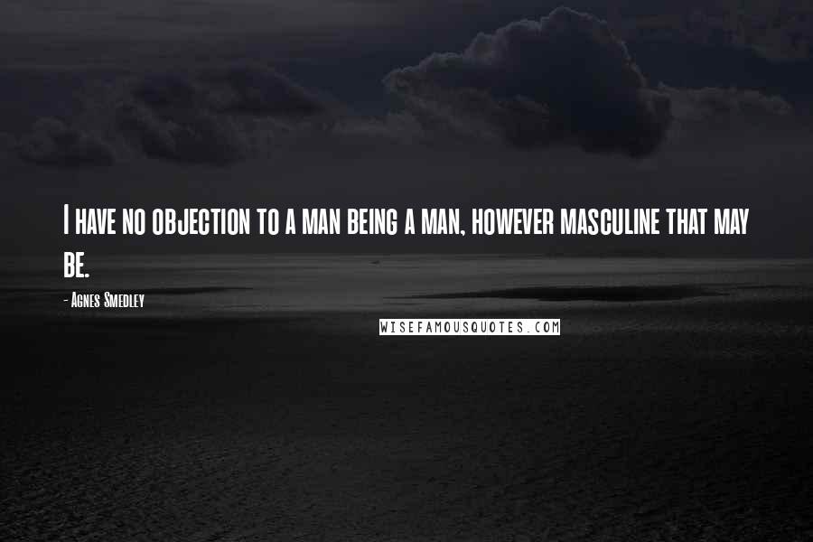 Agnes Smedley Quotes: I have no objection to a man being a man, however masculine that may be.