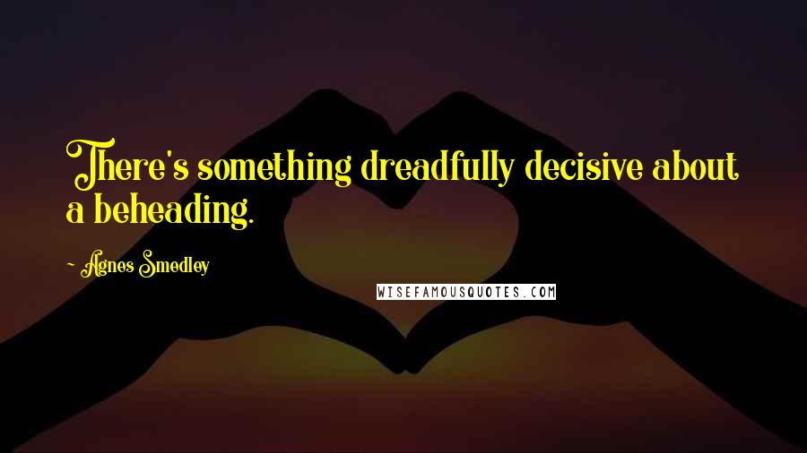 Agnes Smedley Quotes: There's something dreadfully decisive about a beheading.