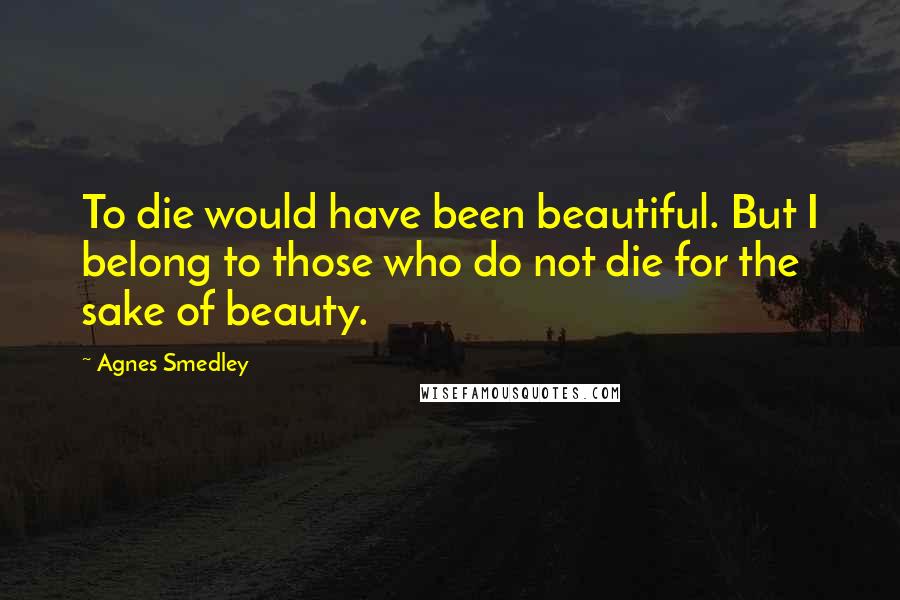 Agnes Smedley Quotes: To die would have been beautiful. But I belong to those who do not die for the sake of beauty.