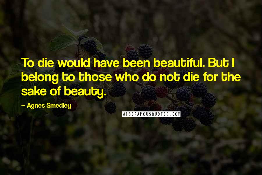 Agnes Smedley Quotes: To die would have been beautiful. But I belong to those who do not die for the sake of beauty.