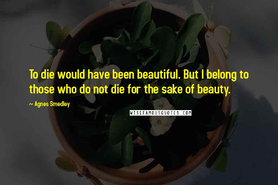 Agnes Smedley Quotes: To die would have been beautiful. But I belong to those who do not die for the sake of beauty.