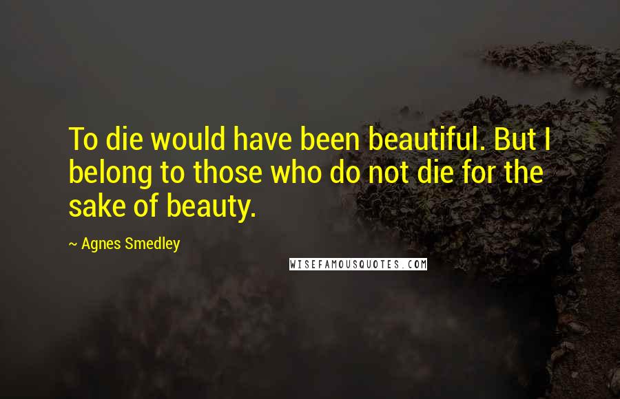 Agnes Smedley Quotes: To die would have been beautiful. But I belong to those who do not die for the sake of beauty.