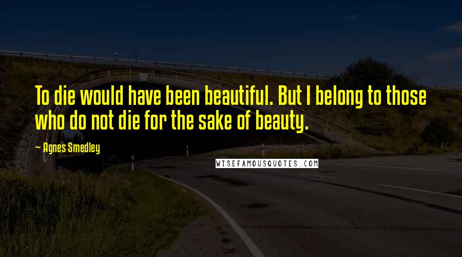 Agnes Smedley Quotes: To die would have been beautiful. But I belong to those who do not die for the sake of beauty.