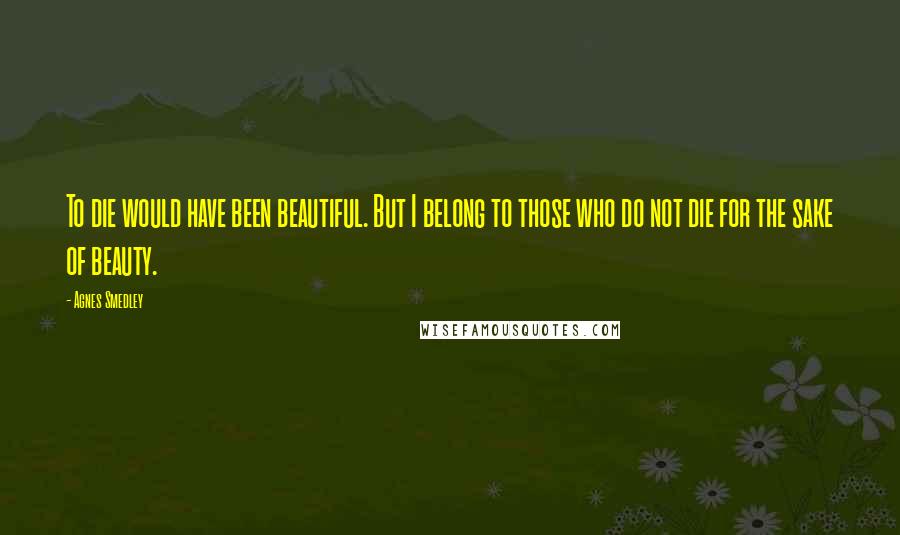 Agnes Smedley Quotes: To die would have been beautiful. But I belong to those who do not die for the sake of beauty.