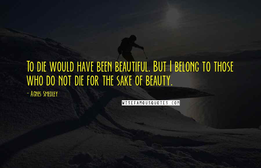 Agnes Smedley Quotes: To die would have been beautiful. But I belong to those who do not die for the sake of beauty.