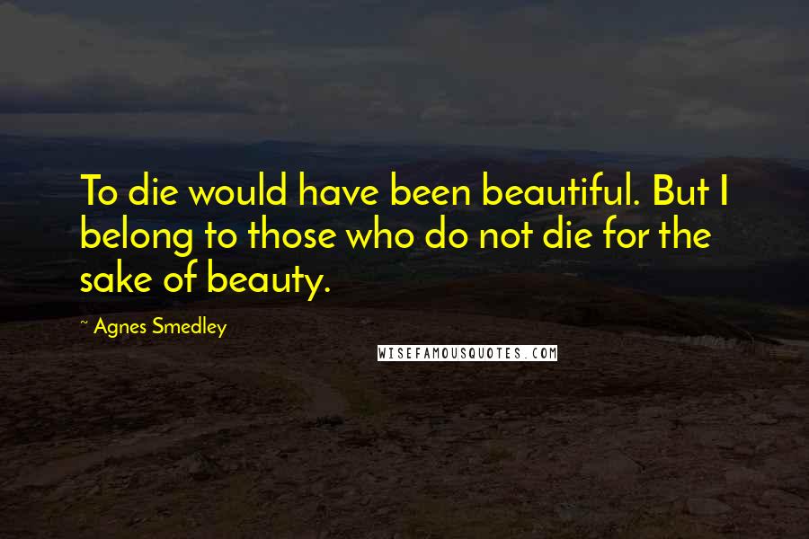 Agnes Smedley Quotes: To die would have been beautiful. But I belong to those who do not die for the sake of beauty.