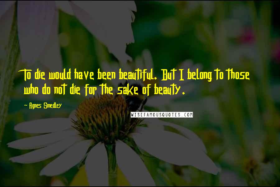 Agnes Smedley Quotes: To die would have been beautiful. But I belong to those who do not die for the sake of beauty.