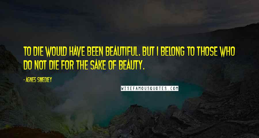 Agnes Smedley Quotes: To die would have been beautiful. But I belong to those who do not die for the sake of beauty.