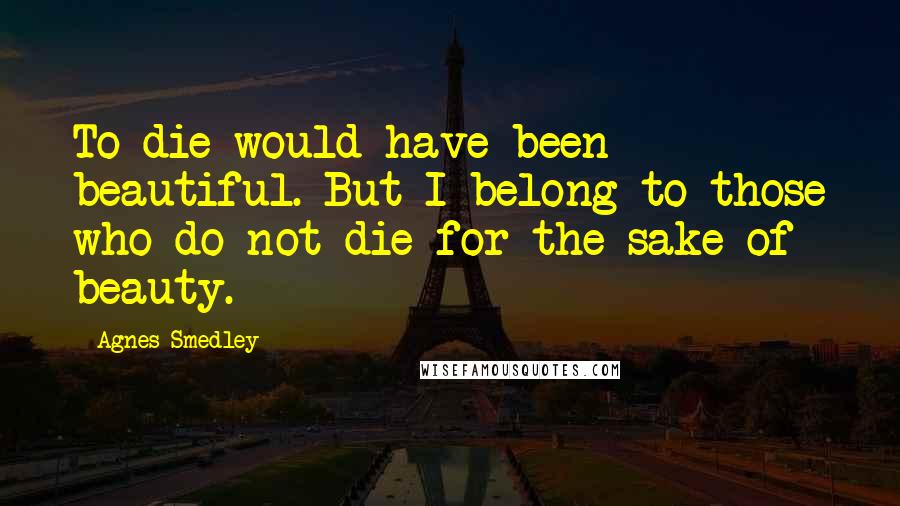 Agnes Smedley Quotes: To die would have been beautiful. But I belong to those who do not die for the sake of beauty.