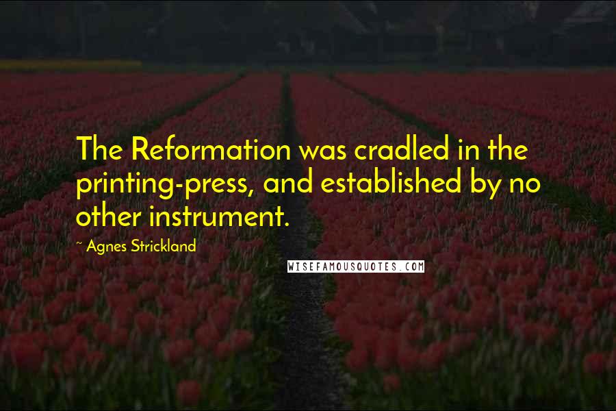 Agnes Strickland Quotes: The Reformation was cradled in the printing-press, and established by no other instrument.