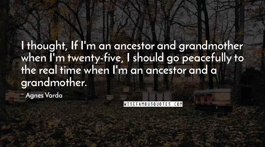 Agnes Varda Quotes: I thought, If I'm an ancestor and grandmother when I'm twenty-five, I should go peacefully to the real time when I'm an ancestor and a grandmother.