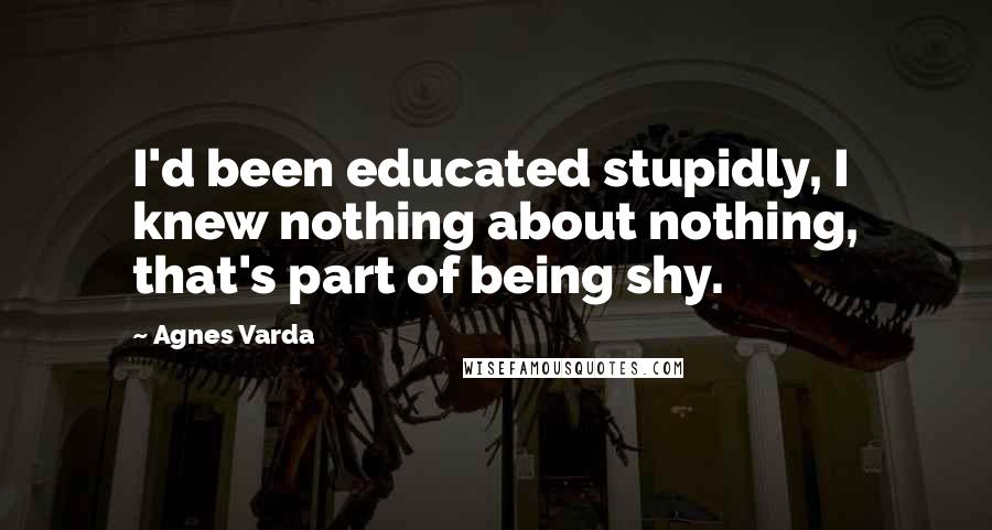 Agnes Varda Quotes: I'd been educated stupidly, I knew nothing about nothing, that's part of being shy.