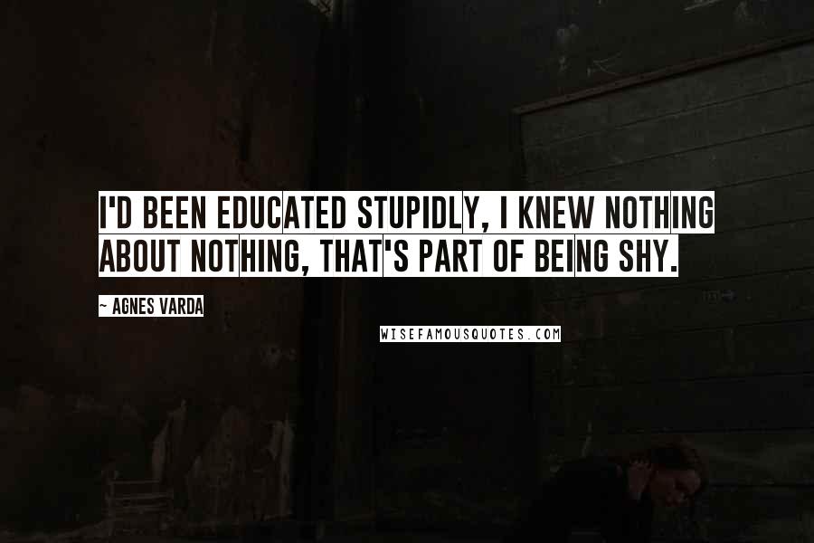 Agnes Varda Quotes: I'd been educated stupidly, I knew nothing about nothing, that's part of being shy.