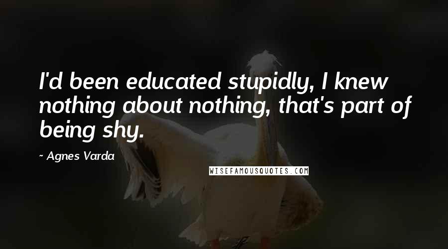 Agnes Varda Quotes: I'd been educated stupidly, I knew nothing about nothing, that's part of being shy.