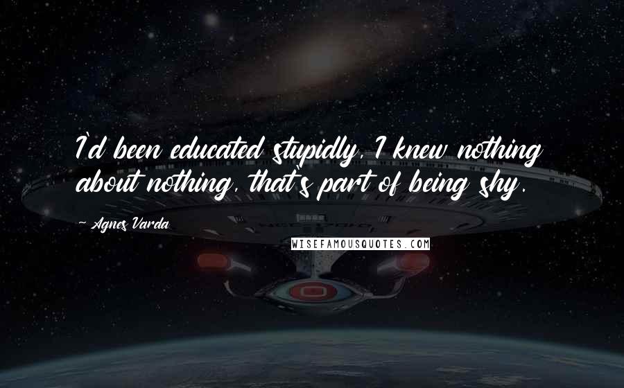 Agnes Varda Quotes: I'd been educated stupidly, I knew nothing about nothing, that's part of being shy.