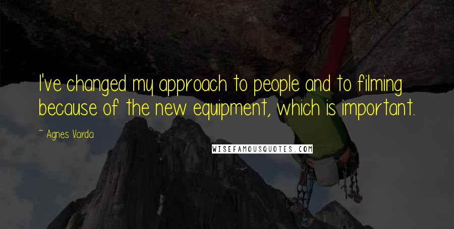 Agnes Varda Quotes: I've changed my approach to people and to filming because of the new equipment, which is important.