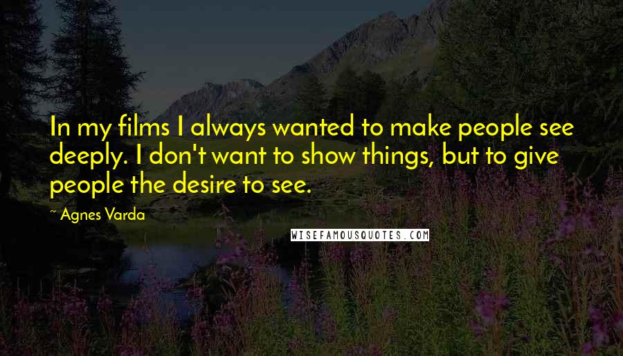 Agnes Varda Quotes: In my films I always wanted to make people see deeply. I don't want to show things, but to give people the desire to see.