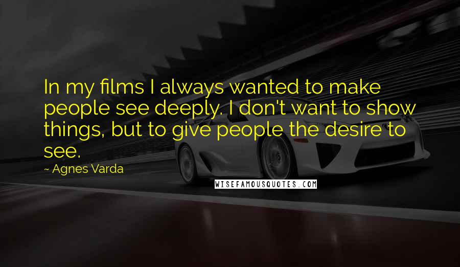 Agnes Varda Quotes: In my films I always wanted to make people see deeply. I don't want to show things, but to give people the desire to see.