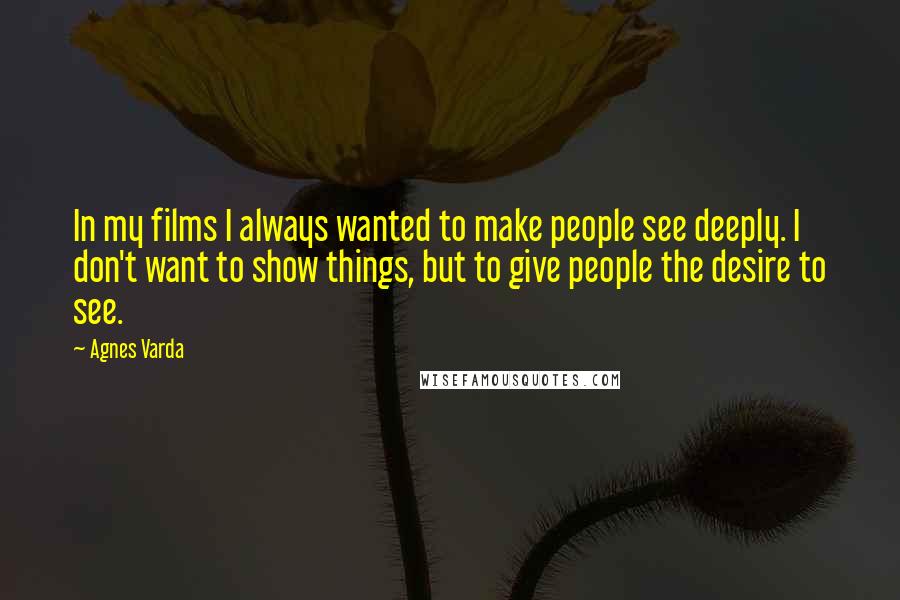 Agnes Varda Quotes: In my films I always wanted to make people see deeply. I don't want to show things, but to give people the desire to see.