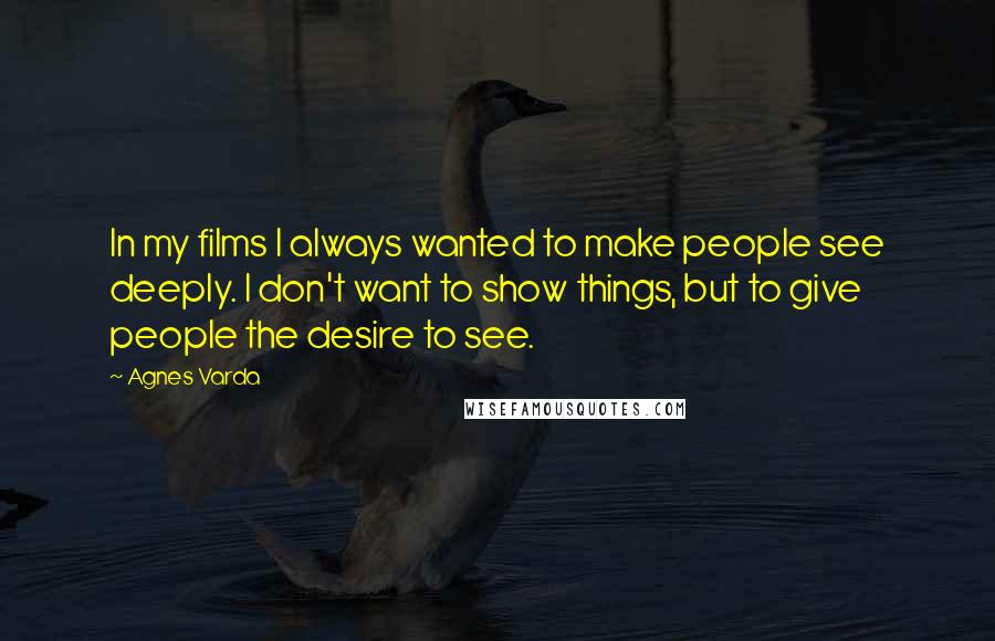 Agnes Varda Quotes: In my films I always wanted to make people see deeply. I don't want to show things, but to give people the desire to see.