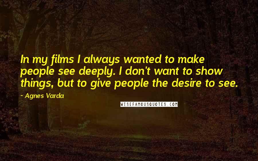 Agnes Varda Quotes: In my films I always wanted to make people see deeply. I don't want to show things, but to give people the desire to see.