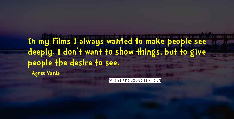 Agnes Varda Quotes: In my films I always wanted to make people see deeply. I don't want to show things, but to give people the desire to see.